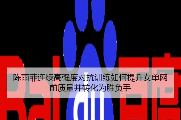 陈雨菲连续高强度对抗训练如何提升女单网前质量并转化为胜负手