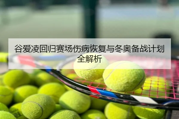 谷爱凌回归赛场伤病恢复与冬奥备战计划全解析