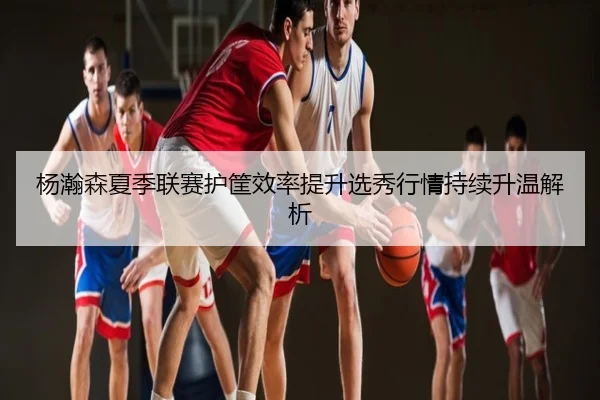 杨瀚森夏季联赛护筐效率提升选秀行情持续升温解析