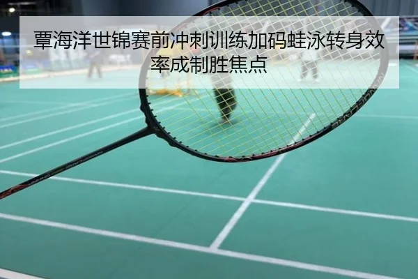 覃海洋世锦赛前冲刺训练加码蛙泳转身效率成制胜焦点