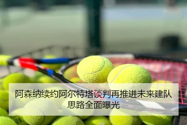 阿森纳续约阿尔特塔谈判再推进未来建队思路全面曝光