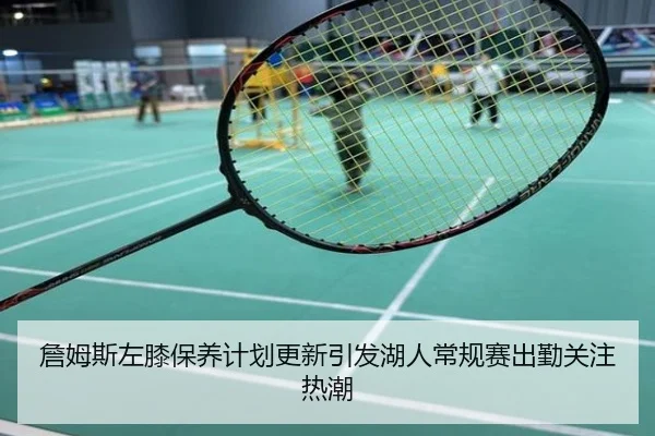 詹姆斯左膝保养计划更新引发湖人常规赛出勤关注热潮