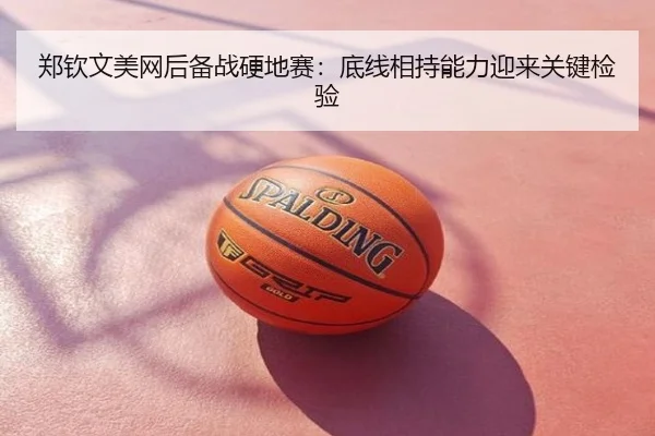 郑钦文美网后备战硬地赛：底线相持能力迎来关键检验