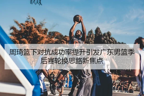 周琦篮下对抗成功率提升引发广东男篮季后赛轮换思路新焦点