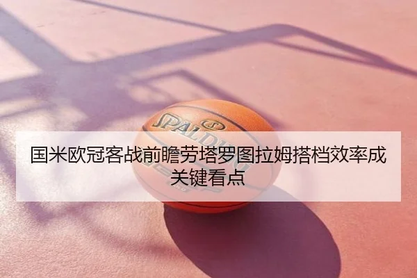 国米欧冠客战前瞻劳塔罗图拉姆搭档效率成关键看点