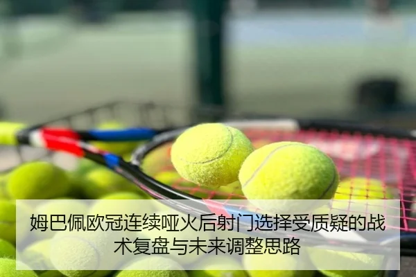 姆巴佩欧冠连续哑火后射门选择受质疑的战术复盘与未来调整思路