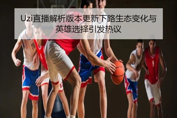 Uzi直播解析版本更新下路生态变化与英雄选择引发热议